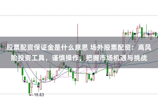 股票配资保证金是什么意思 场外股票配资：高风险投资工具，谨慎操作，把握市场机遇与挑战