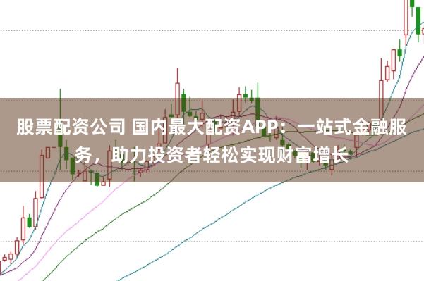 股票配资公司 国内最大配资APP：一站式金融服务，助力投资者轻松实现财富增长