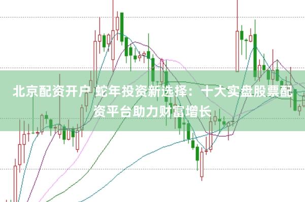 北京配资开户 蛇年投资新选择：十大实盘股票配资平台助力财富增长