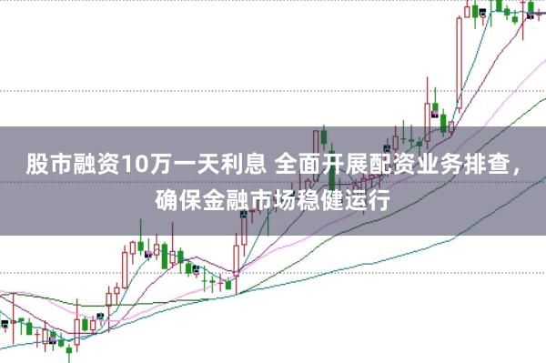 股市融资10万一天利息 全面开展配资业务排查，确保金融市场稳健运行