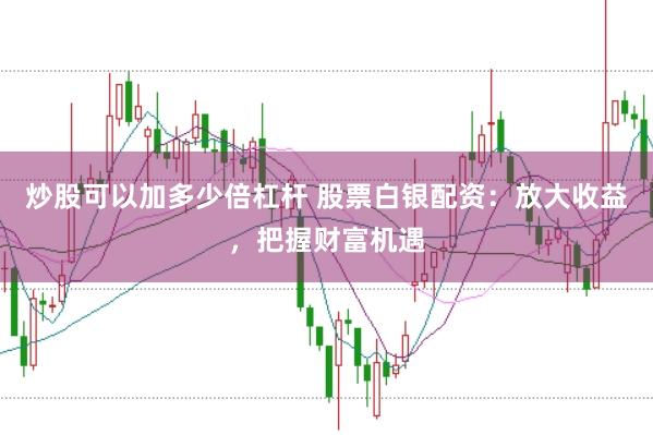炒股可以加多少倍杠杆 股票白银配资：放大收益，把握财富机遇