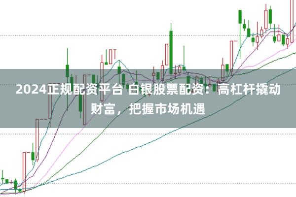 2024正规配资平台 白银股票配资：高杠杆撬动财富，把握市场机遇
