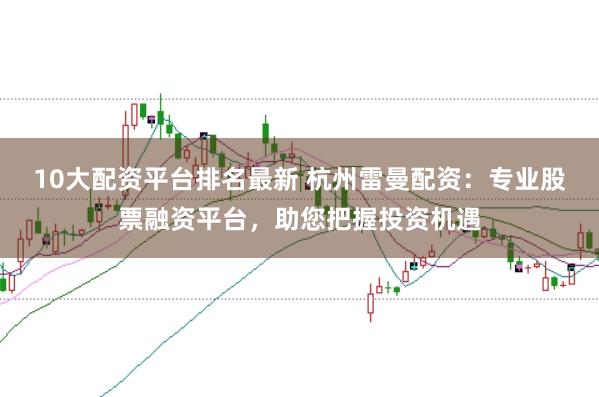 10大配资平台排名最新 杭州雷曼配资：专业股票融资平台，助您把握投资机遇