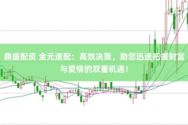 鼎盛配资 金元速配：高效决策，助您迅速把握财富与爱情的双重机遇！