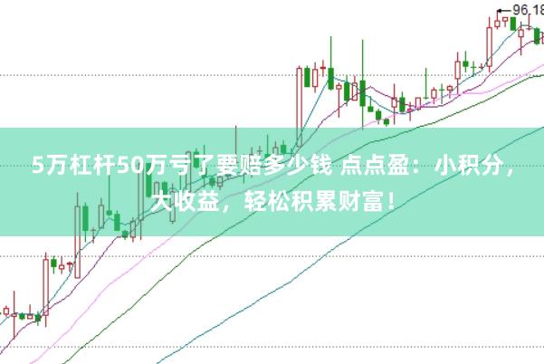 5万杠杆50万亏了要赔多少钱 点点盈：小积分，大收益，轻松积累财富！