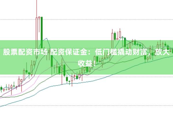 股票配资市场 配资保证金：低门槛撬动财富，放大收益！
