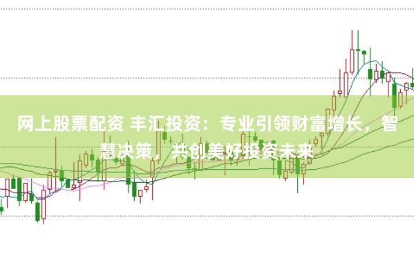 网上股票配资 丰汇投资：专业引领财富增长，智慧决策，共创美好投资未来