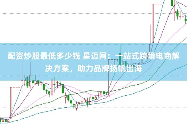 配资炒股最低多少钱 星迈网：一站式跨境电商解决方案，助力品牌扬帆出海