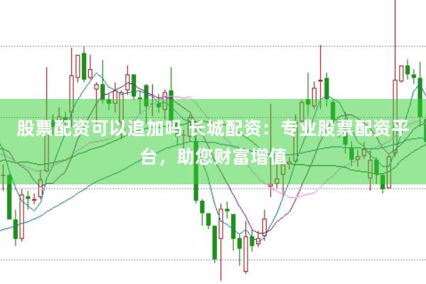股票配资可以追加吗 长城配资：专业股票配资平台，助您财富增值