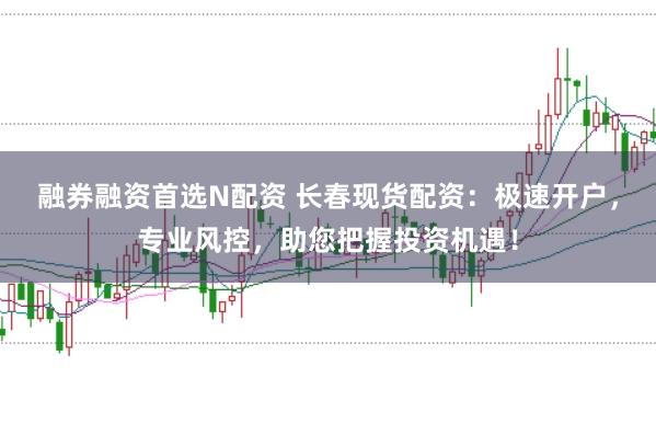 融券融资首选N配资 长春现货配资：极速开户，专业风控，助您把握投资机遇！