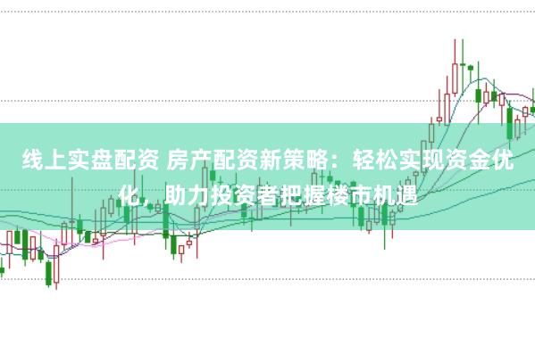 线上实盘配资 房产配资新策略：轻松实现资金优化，助力投资者把握楼市机遇