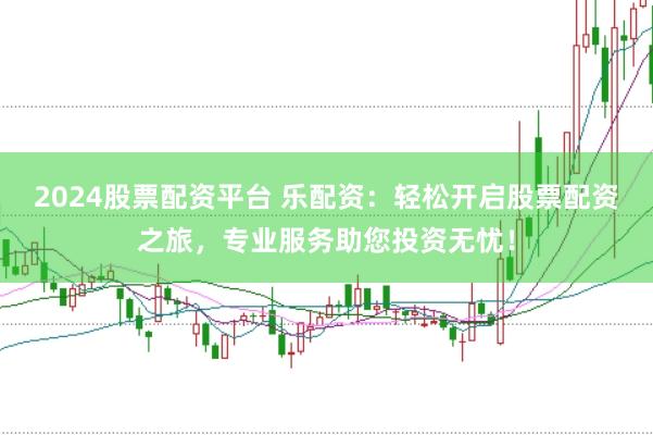 2024股票配资平台 乐配资：轻松开启股票配资之旅，专业服务助您投资无忧！