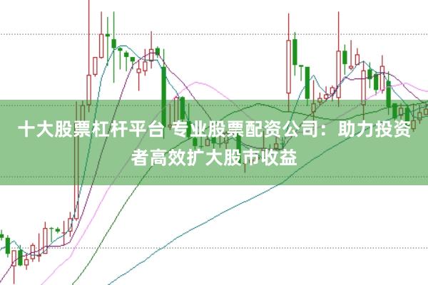 十大股票杠杆平台 专业股票配资公司：助力投资者高效扩大股市收益