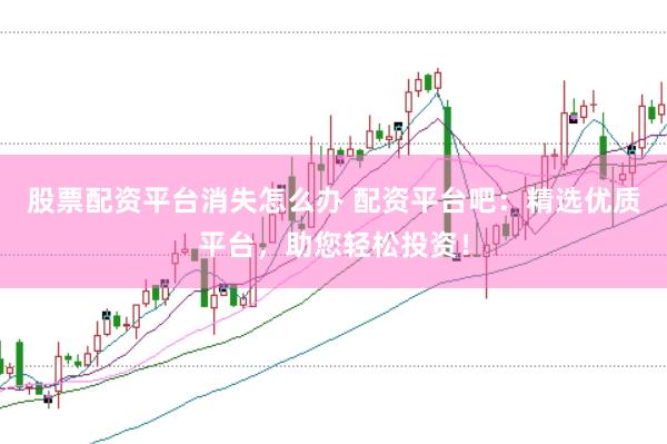股票配资平台消失怎么办 配资平台吧：精选优质平台，助您轻松投资！