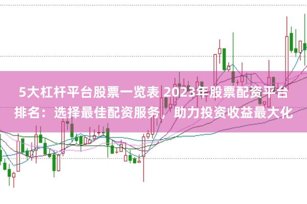5大杠杆平台股票一览表 2023年股票配资平台排名：选择最佳配资服务，助力投资收益最大化