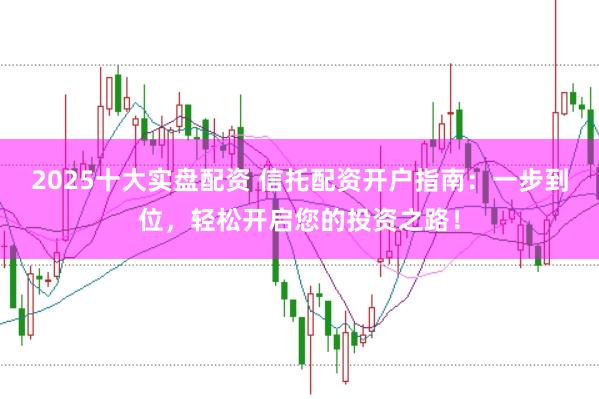 2025十大实盘配资 信托配资开户指南：一步到位，轻松开启您的投资之路！