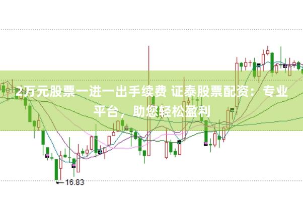 2万元股票一进一出手续费 证泰股票配资：专业平台，助您轻松盈利