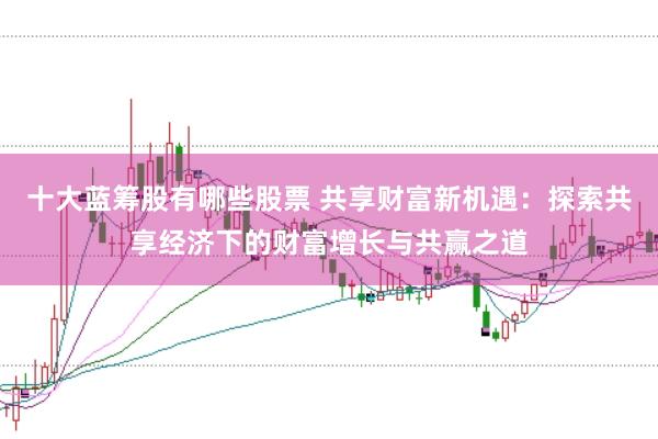 十大蓝筹股有哪些股票 共享财富新机遇：探索共享经济下的财富增长与共赢之道