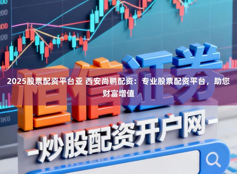 2025股票配资平台亚 西安尚鹏配资：专业股票配资平台，助您财富增值