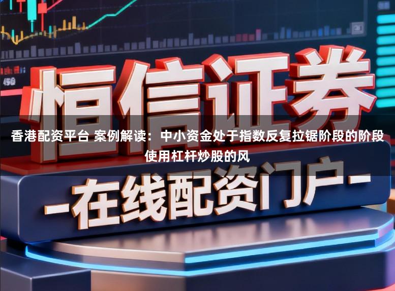香港配资平台 案例解读：中小资金处于指数反复拉锯阶段的阶段使用杠杆炒股的风