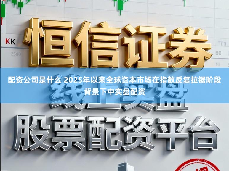 配资公司是什么 2025年以来全球资本市场在指数反复拉锯阶段背景下中实盘配资